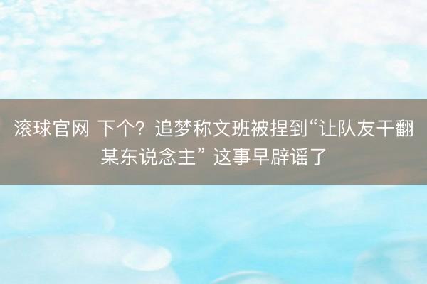 滚球官网 下个？追梦称文班被捏到“让队友干翻某东说念主” 这事早辟谣了