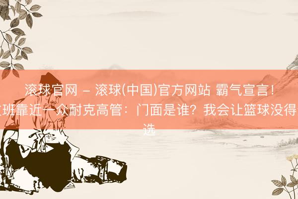 滚球官网 - 滚球(中国)官方网站 霸气宣言！文班靠近一众耐克高管：门面是谁？我会让篮球没得选