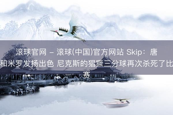 滚球官网 - 滚球(中国)官方网站 Skip：唐斯和米罗发扬出色 尼克斯的猖獗三分球再次杀死了比赛