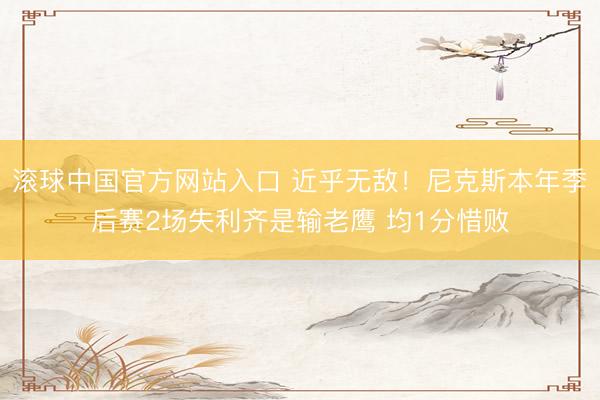 滚球中国官方网站入口 近乎无敌！尼克斯本年季后赛2场失利齐是输老鹰 均1分惜败