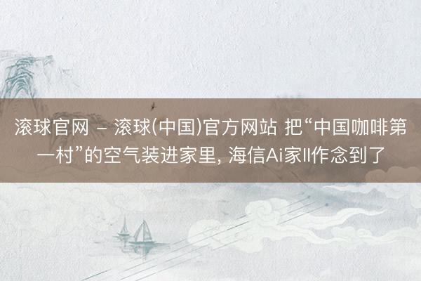 滚球官网 - 滚球(中国)官方网站 把“中国咖啡第一村”的空气装进家里, 海信Ai家II作念到了