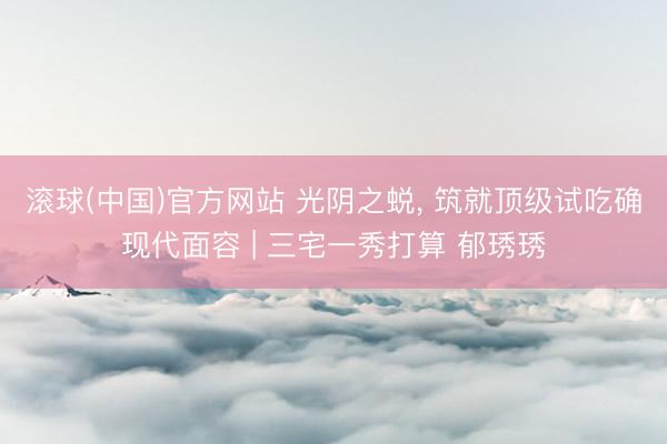 滚球(中国)官方网站 光阴之蜕， 筑就顶级试吃确现代面容 | 三宅一秀打算 郁琇琇