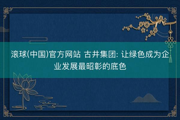 滚球(中国)官方网站 古井集团: 让绿色成为企业发展最昭彰的底色