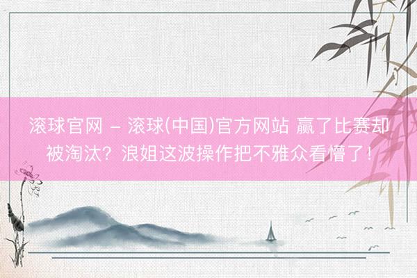 滚球官网 - 滚球(中国)官方网站 赢了比赛却被淘汰？浪姐这波操作把不雅众看懵了！