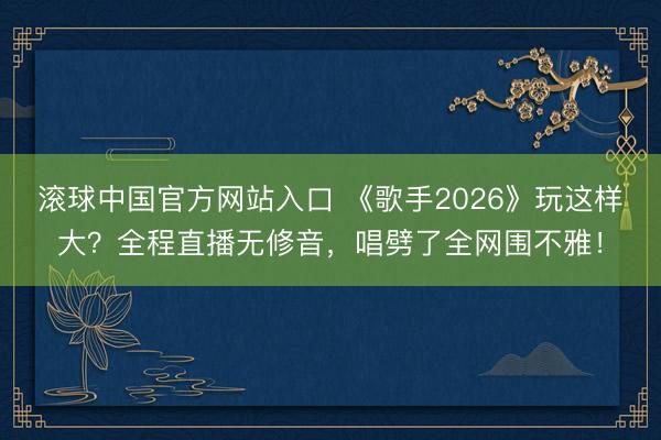 滚球中国官方网站入口 《歌手2026》玩这样大？全程直播无修音，唱劈了全网围不雅！