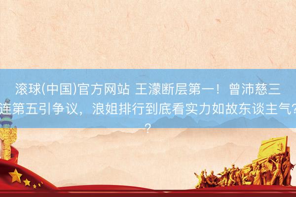 滚球(中国)官方网站 王濛断层第一！曾沛慈三连第五引争议，浪姐排行到底看实力如故东谈主气？