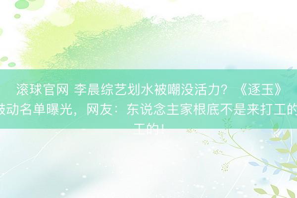 滚球官网 李晨综艺划水被嘲没活力？《逐玉》鼓动名单曝光，网友：东说念主家根底不是来打工的！