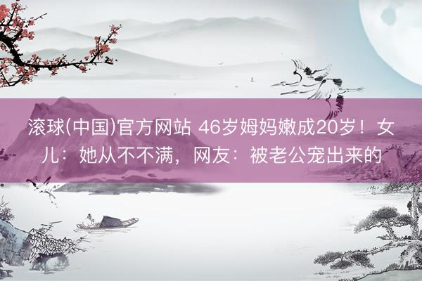 滚球(中国)官方网站 46岁姆妈嫩成20岁！女儿：她从不不满，网友：被老公宠出来的