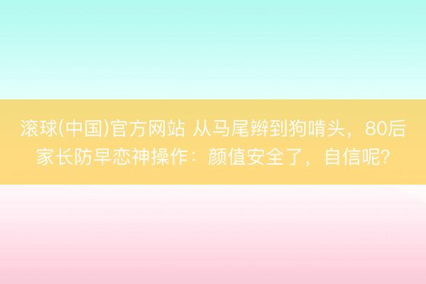 滚球(中国)官方网站 从马尾辫到狗啃头，80后家长防早恋神操作：颜值安全了，自信呢？