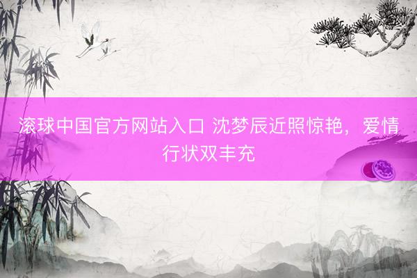 滚球中国官方网站入口 沈梦辰近照惊艳，爱情行状双丰充
