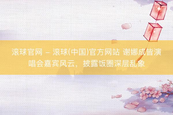 滚球官网 - 滚球(中国)官方网站 谢娜成皆演唱会嘉宾风云，披露饭圈深层乱象