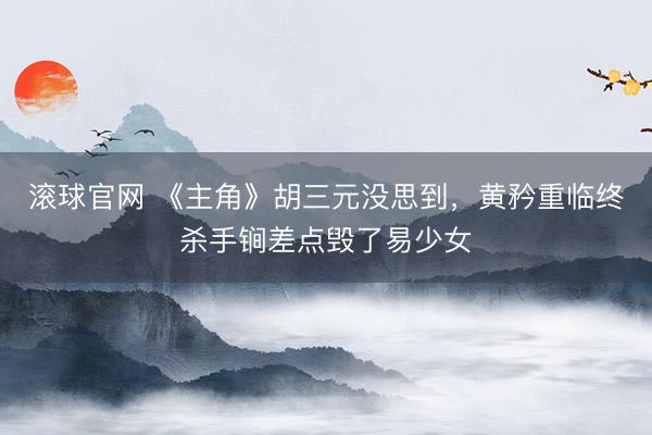 滚球官网 《主角》胡三元没思到，黄矜重临终杀手锏差点毁了易少女
