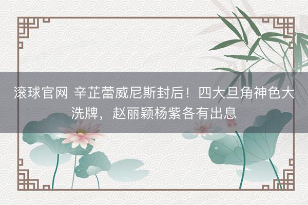 滚球官网 辛芷蕾威尼斯封后！四大旦角神色大洗牌，赵丽颖杨紫各有出息