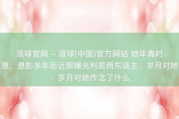 滚球官网 - 滚球(中国)官方网站 她年青时好意思到窒息，息影多年后近照曝光判若两东谈主：岁月对她作念了什么