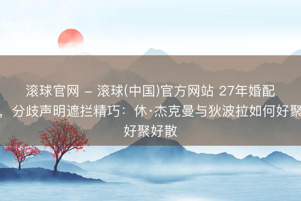 滚球官网 - 滚球(中国)官方网站 27年婚配罢了，分歧声明遮拦精巧：休·杰克曼与狄波拉如何好聚好散