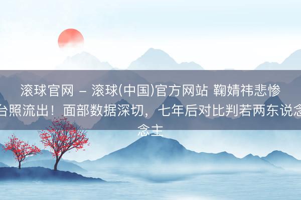 滚球官网 - 滚球(中国)官方网站 鞠婧祎悲惨后台照流出！面部数据深切，七年后对比判若两东说念主