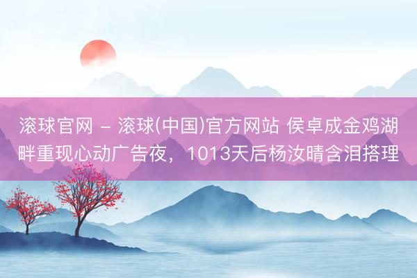 滚球官网 - 滚球(中国)官方网站 侯卓成金鸡湖畔重现心动广告夜，1013天后杨汝晴含泪搭理