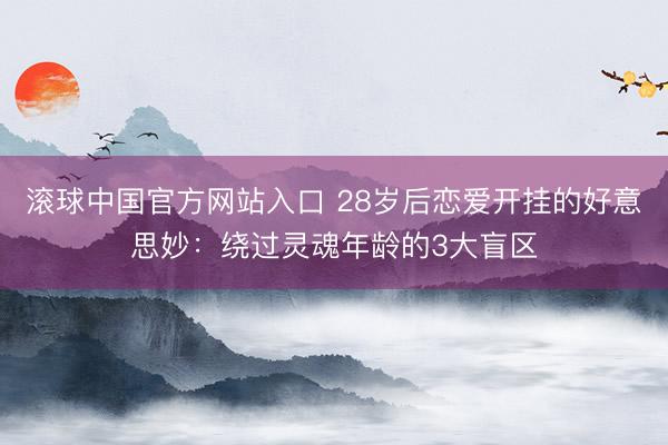 滚球中国官方网站入口 28岁后恋爱开挂的好意思妙：绕过灵魂年龄的3大盲区