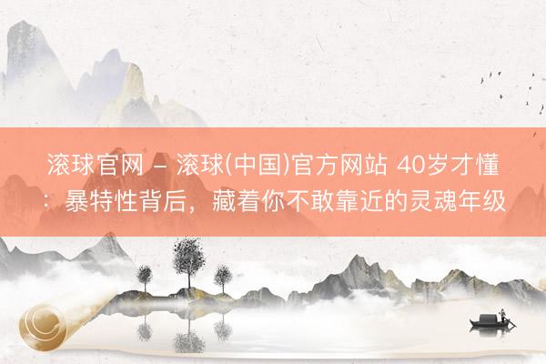 滚球官网 - 滚球(中国)官方网站 40岁才懂：暴特性背后，藏着你不敢靠近的灵魂年级