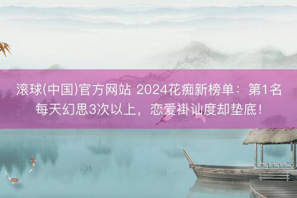 滚球(中国)官方网站 2024花痴新榜单:第1名每天幻思3次以上,恋爱褂讪度却垫底!