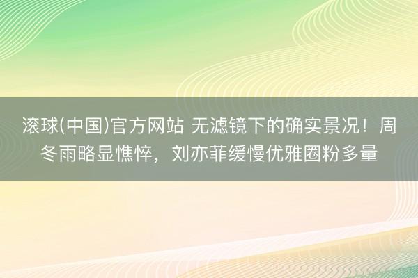 滚球(中国)官方网站 无滤镜下的确实景况！周冬雨略显憔悴，刘亦菲缓慢优雅圈粉多量