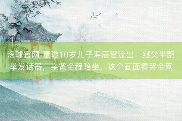 滚球官网 董璇10岁儿子寿辰宴流出：继父半跪举发话器，亲爸全程陪坐，这个画面看哭全网