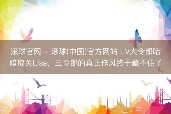 滚球官网 - 滚球(中国)官方网站 LV大令郎暗暗取关Lisa，三令郎的真正作风终于藏不住了