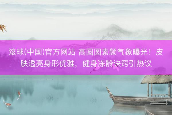 滚球(中国)官方网站 高圆圆素颜气象曝光！皮肤透亮身形优雅，健身冻龄诀窍引热议
