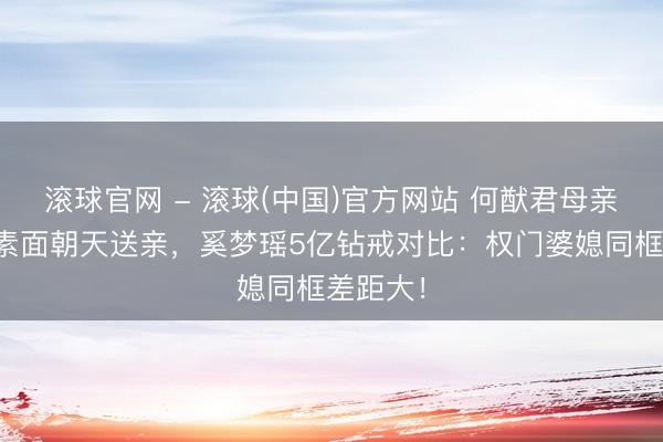 滚球官网 - 滚球(中国)官方网站 何猷君母亲梁安琪素面朝天送亲，奚梦瑶5亿钻戒对比：权门婆媳同框差距大！