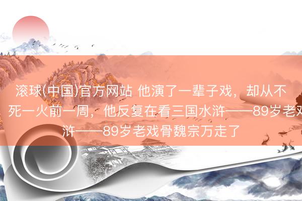 滚球(中国)官方网站 他演了一辈子戏，却从不看我方的作品；死一火前一周，他反复在看三国水浒——89岁老戏骨魏宗万走了