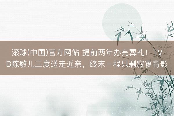 滚球(中国)官方网站 提前两年办完葬礼！TVB陈敏儿三度送走近亲，终末一程只剩寂寥背影