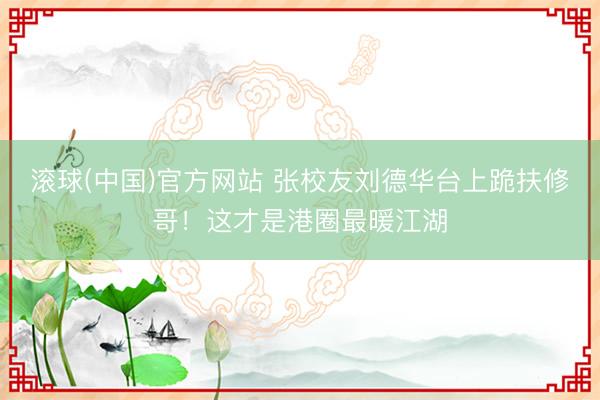滚球(中国)官方网站 张校友刘德华台上跪扶修哥！这才是港圈最暖江湖