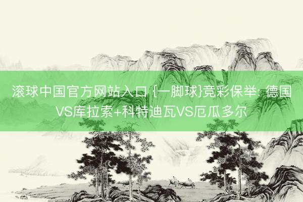 滚球中国官方网站入口 {一脚球}竞彩保举: 德国VS库拉索+科特迪瓦VS厄瓜多尔