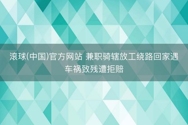 滚球(中国)官方网站 兼职骑辖放工绕路回家遇车祸致残遭拒赔
