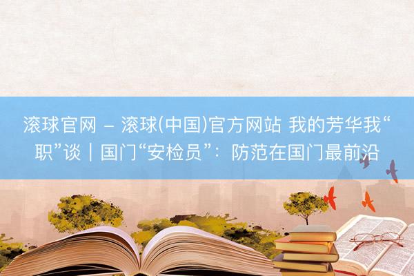 滚球官网 - 滚球(中国)官方网站 我的芳华我“职”谈｜国门“安检员”：防范在国门最前沿