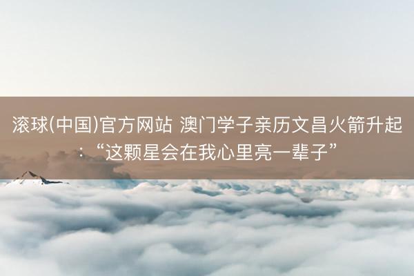 滚球(中国)官方网站 澳门学子亲历文昌火箭升起：“这颗星会在我心里亮一辈子”