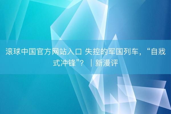 滚球中国官方网站入口 失控的军国列车，“自戕式冲锋”？｜新漫评