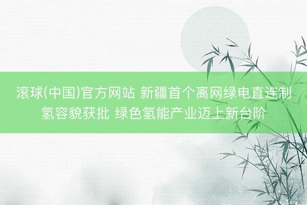 滚球(中国)官方网站 新疆首个离网绿电直连制氢容貌获批 绿色氢能产业迈上新台阶
