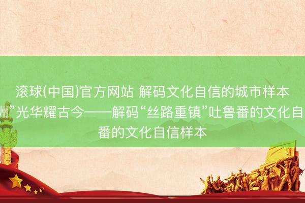 滚球(中国)官方网站 解码文化自信的城市样本丨“火洲”光华耀古今——解码“丝路重镇”吐鲁番的文化自信样本