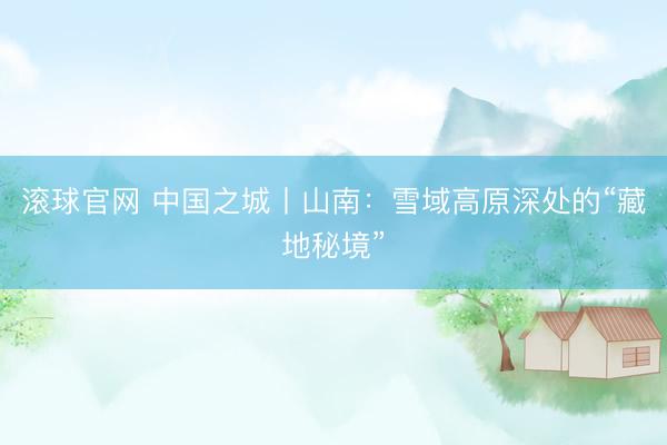 滚球官网 中国之城丨山南：雪域高原深处的“藏地秘境”