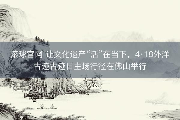 滚球官网 让文化遗产“活”在当下，4·18外洋古迹古迹日主场行径在佛山举行