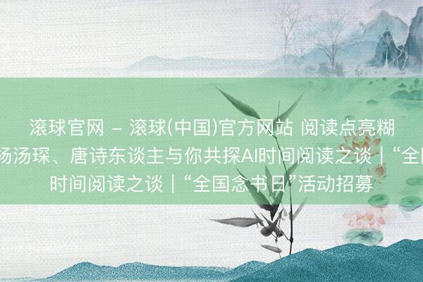 滚球官网 - 滚球(中国)官方网站 阅读点亮糊口!黄灯、滕威、杨汤琛、唐诗东谈主与你共探AI时间阅读之谈|“全国念书日”活动招募