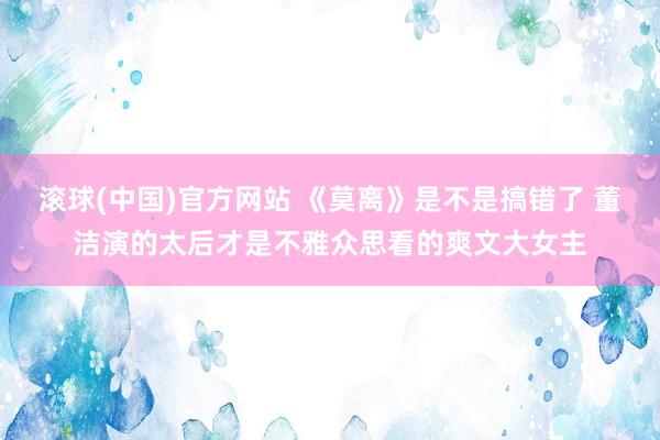 滚球(中国)官方网站 《莫离》是不是搞错了 董洁演的太后才是不雅众思看的爽文大女主