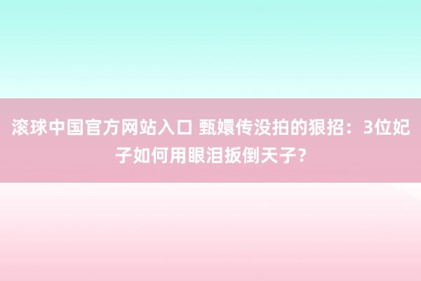 滚球中国官方网站入口 甄嬛传没拍的狠招：3位妃子如何用眼泪扳倒天子？