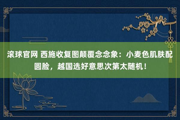 滚球官网 西施收复图颠覆念念象：小麦色肌肤配圆脸，越国选好意思次第太随机！