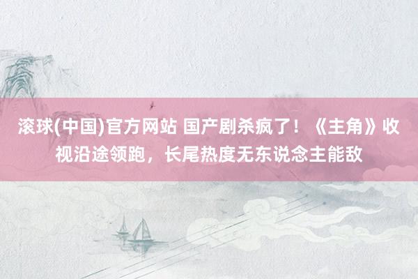 滚球(中国)官方网站 国产剧杀疯了!《主角》收视沿途领跑,长尾热度无东说念主能敌