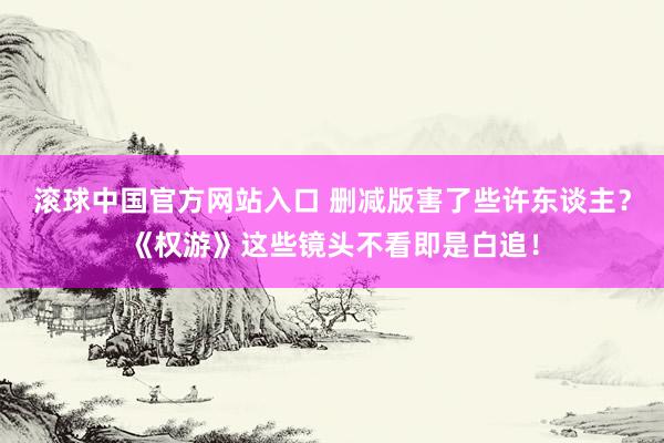 滚球中国官方网站入口 删减版害了些许东谈主?《权游》这些镜头不看即是白追!