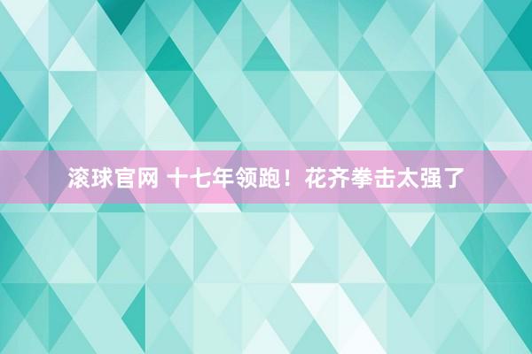 滚球官网 十七年领跑!花齐拳击太强了