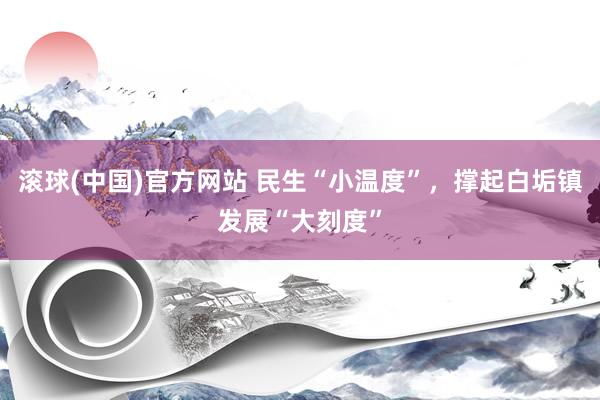 滚球(中国)官方网站 民生“小温度”,撑起白垢镇发展“大刻度”