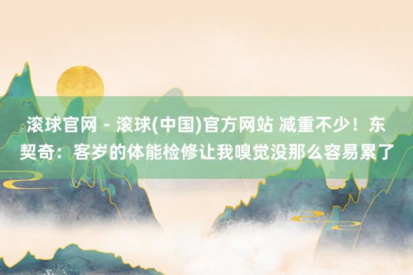 滚球官网 - 滚球(中国)官方网站 减重不少！东契奇：客岁的体能检修让我嗅觉没那么容易累了